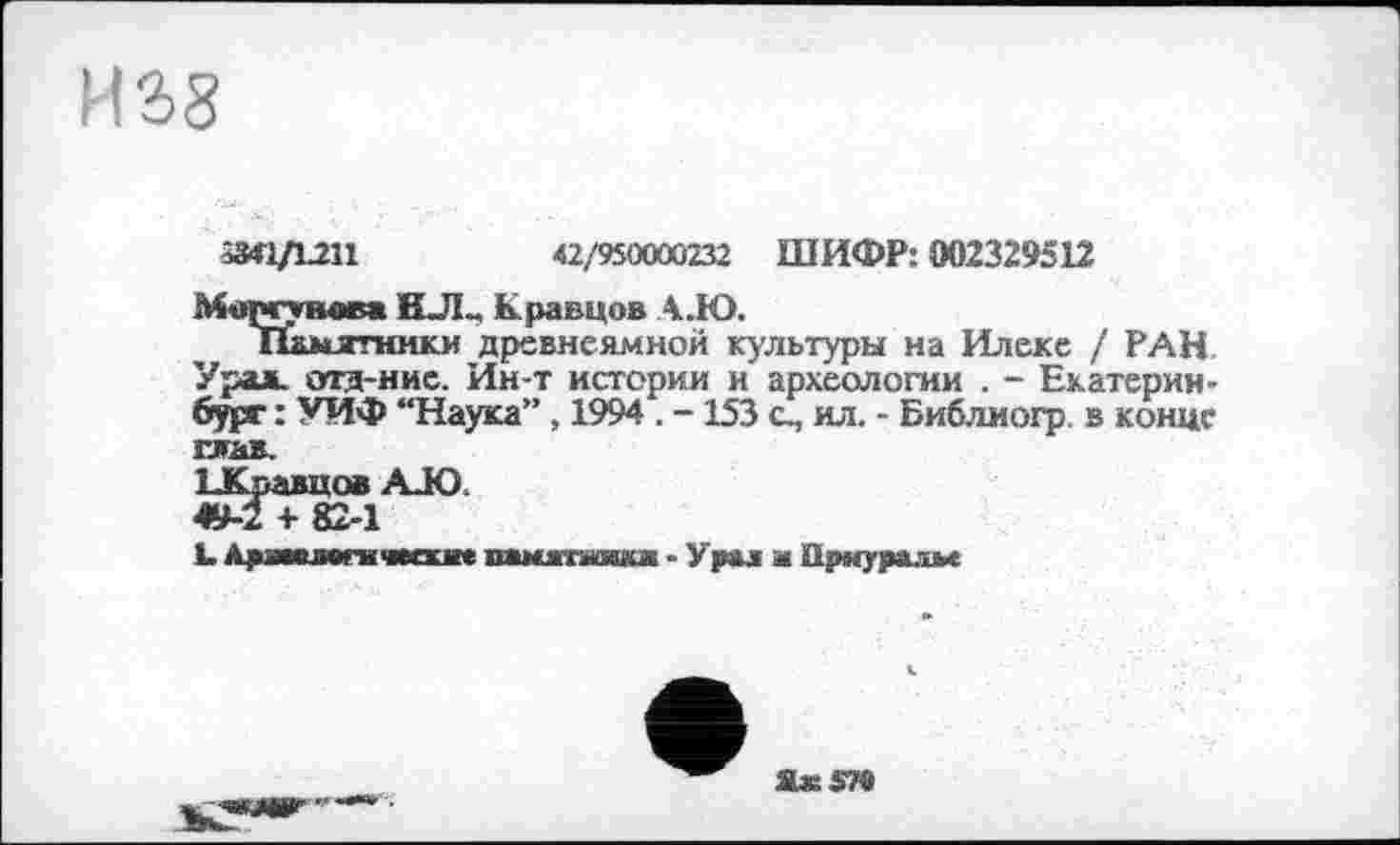 ﻿И2>8
5М1Д.2П	42/950000232 ШИФР: 002329512
Моргунов* ИЛ- Кравцов А.Ю.
Памятники древнеамной культуры на Илеке / РАН. Урал, отд-ние. Ин-т истории и археологии . - Екатеринбург : УИФ “Наука” , 1994 . -153 с, ил. - Библиогр. в конце глав.
ЬКравцов AJO.
49-2 + 82-1
L. Аряавлвгнчмхже вамжпшхж ■ Урал м Прнуралм

Их 579